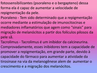 fotossensibilizantes (psoraleno e o bergapteno) dessa
forma ela é capaz de aumentar a velocidade de
repigmentação da pele.
Psoraleno - Tem sido determinado que a repigmentação
ocorre mediante a estimulação de imunocitocinas e
mediadores inflamatórios que agem como “sinais” para
migração de melanócitos a partir dos folículos pilosos da
pele sã.
Tacrolimus - Tacrolimus é um inibidor da calcineurina.
Comprovadamente, esses inibidores tem a capacidade de
promover a repigmentação, em grande parte, devido à
capacidade do fármaco para aumentar a atividade da
tirosinase na via da melanogênese alem de aumentar o
crescimento e a migração dos melanócitos.
 