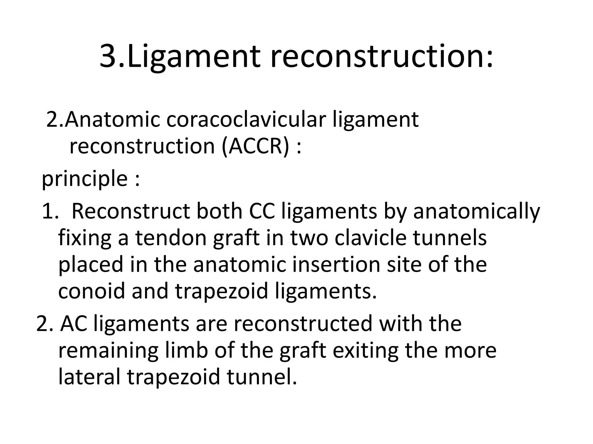 3.Ligament reconstruction:
2.Anatomic coracoclavicular ligament
reconstruction (ACCR) :
principle :
1. Reconstruct both CC ligaments by anatomically
fixing a tendon graft in two clavicle tunnels
placed in the anatomic insertion site of the
conoid and trapezoid ligaments.
2. AC ligaments are reconstructed with the
remaining limb of the graft exiting the more
lateral trapezoid tunnel.
 
