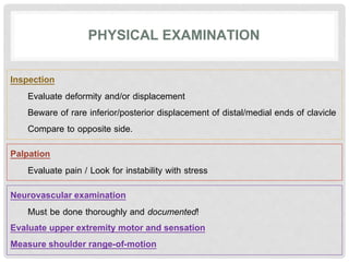 PHYSICAL EXAMINATION
Inspection
Evaluate deformity and/or displacement
Beware of rare inferior/posterior displacement of distal/medial ends of clavicle
Compare to opposite side.
Palpation
Evaluate pain / Look for instability with stress
Neurovascular examination
Must be done thoroughly and documented!
Evaluate upper extremity motor and sensation
Measure shoulder range-of-motion
 