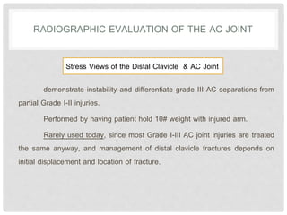 demonstrate instability and differentiate grade III AC separations from
partial Grade I-II injuries.
Performed by having patient hold 10# weight with injured arm.
Rarely used today, since most Grade I-III AC joint injuries are treated
the same anyway, and management of distal clavicle fractures depends on
initial displacement and location of fracture.
RADIOGRAPHIC EVALUATION OF THE AC JOINT
Stress Views of the Distal Clavicle & AC Joint
 
