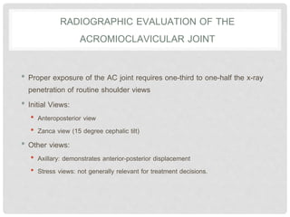 RADIOGRAPHIC EVALUATION OF THE
ACROMIOCLAVICULAR JOINT
• Proper exposure of the AC joint requires one-third to one-half the x-ray
penetration of routine shoulder views
• Initial Views:
• Anteroposterior view
• Zanca view (15 degree cephalic tilt)
• Other views:
• Axillary: demonstrates anterior-posterior displacement
• Stress views: not generally relevant for treatment decisions.
 