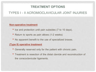 TREATMENT OPTIONS
TYPES I - II ACROMIOCLAVICULAR JOINT INJURIES
Non-operative treatment
• Ice and protection until pain subsides (7 to 10 days).
• Return to sports as pain allows (1-2 weeks)
• No apparent benefit to the use of specialized braces.
(Type II) operative treatment
• Generally reserved only for the patient with chronic pain.
• Treatment is resection of the distal clavicle and reconstruction of
the coracoclavicular ligaments.
 