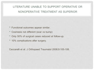 LITERATURE UNABLE TO SUPPORT OPERATIVE OR
NONOPERATIVE TREATMENT AS SUPERIOR
• Functional outcomes appear similar.
• Cosmesis not different (scar vs bump)
• Only 50% of surgical cases reduced at follow-up.
• 10% complications after surgery.
Ceccarelli et al. J Orthopaed Traumatol 2008;9:105-108.
 