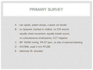 PRIMARY SURVEY
A : can speak, patent airway, c-spine not tender
B : no dyspnea, trachea in midline, no CW wound,
equally chest movement, equally breath sound,
no subcutaneous emphysema, CCT negative
C : BP 160/80 mmHg, PR 67 bpm, no site of external bleeding
D : E4V5M6, pupil 3 mm RTLBE
E : deformity Rt. shoulder
 
