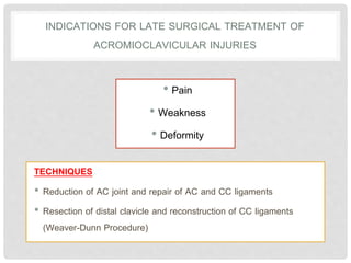 INDICATIONS FOR LATE SURGICAL TREATMENT OF
ACROMIOCLAVICULAR INJURIES
• Pain
• Weakness
• Deformity
TECHNIQUES
• Reduction of AC joint and repair of AC and CC ligaments
• Resection of distal clavicle and reconstruction of CC ligaments
(Weaver-Dunn Procedure)
 