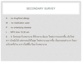 SECONDARY SURVEY
A : no drug/food allergy
M : no medication used
P : no underlying disease
L : NPO time 10.30 am
E : 5 วันก่อนมาโรงพยาบาล ขี่จักรยาน ล้มเอง ไหล่ขวากระแทกพื้น เจ็บไหล่
ขวา ยังขยับได้ แต่ยกแขนได้ไม่สุด ไหล่ขวาบวมมากขึ้น เริ่มยกแขนลาบาก กินยา
แก้ปวดที่บ้าน อาการไม่ดีขึ้น จึงมาโรงพยาบาล
 