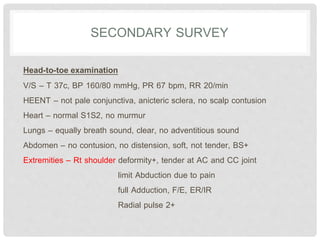 SECONDARY SURVEY
Head-to-toe examination
V/S – T 37c, BP 160/80 mmHg, PR 67 bpm, RR 20/min
HEENT – not pale conjunctiva, anicteric sclera, no scalp contusion
Heart – normal S1S2, no murmur
Lungs – equally breath sound, clear, no adventitious sound
Abdomen – no contusion, no distension, soft, not tender, BS+
Extremities – Rt shoulder deformity+, tender at AC and CC joint
limit Abduction due to pain
full Adduction, F/E, ER/IR
Radial pulse 2+
 