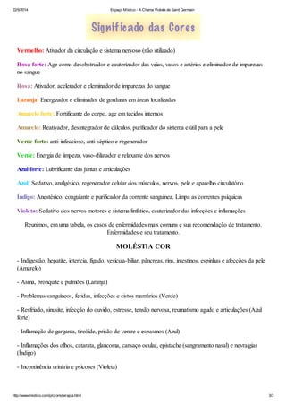 22/5/2014 Espaço Místico - A Chama Violeta de Saint Germain
http://www.mistico.com/p/cromoterapia.html 3/3
Vermelho: Ativador da circulação e sistema nervoso (não utilizado)
Rosa forte: Age como desobstruidor e cauterizador das veias, vasos e artérias e eliminador de impurezas
no sangue
Rosa: Ativador, acelerador e eleminador de impurezas do sangue
Laranja: Energizador e eliminador de gorduras em áreas localizadas
Amarelo forte: Fortificante do corpo, age em tecidos internos
Amarelo: Reativador, desintegrador de cálculos, purificador do sistema e útil para a pele
Verde forte: anti-infeccioso, anti-séptico e regenerador
Verde: Energia de limpeza, vaso-dilatador e relaxante dos nervos
Azul forte: Lubrificante das juntas e articulações
Azul: Sedativo, analgésico, regenerador celular dos músculos, nervos, pele e aparelho circulatório
Índigo: Anestésico, coagulante e purificador da corrente sanguínea. Limpa as correntes psíquicas
Violeta: Sedativo dos nervos motores e sistema linfático, cauterizador das infecções e inflamações
Reunimos, em uma tabela, os casos de enfermidades mais comuns e sua recomendação de tratamento.
Enfermidades e seu tratamento.
MOLÉSTIA COR
- Indigestão, hepatite, icterícia, fígado, vesícula-biliar, pâncreas, rins, intestinos, espinhas e afecções da pele
(Amarelo)
- Asma, bronquite e pulmões (Laranja)
- Problemas sanguíneos, feridas, infecções e cistos mamários (Verde)
- Resfriado, sinusite, infecção do ouvido, estresse, tensão nervosa, reumatismo agudo e articulações (Azul
forte)
- Inflamação de garganta, tireóide, prisão de ventre e espasmos (Azul)
- Inflamações dos olhos, catarata, glaucoma, cansaço ocular, epistache (sangramento nasal) e nevralgias
(Índigo)
- Incontinência urinária e psicoses (Violeta)
 
