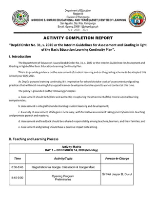 Department of Education
Region III
Division of Pampanga
AMBROCIO S. SIMPAO EDUCATIONAL AND TRADE (ASSET) CENTER OF LEARNING
San Agustin, Sta. Rita, Pampanga
Email: r3pamp.306911@deped.gov.ph
S.Y. 2020 – 2021
ACTIVITY COMPLETION REPORT
“DepEd Order No. 31, s. 2020 or the Interim Guidelines for Assessment and Grading in light
of the Basic Education Learning Continuity Plan”.
I. Introduction
The Departmentof EducationissuesDepEdOrderNo.31, s. 2020 or the InterimGuidelinesforAssessmentand
Gradingin lightof the Basic EducationLearningContinuityPlan.
Thisis to provide guidance onthe assessmentof studentlearningandonthe gradingscheme tobe adoptedthis
school year2020-2021.
As DepEdpursueslearningcontinuity,itisimperative for schoolstotake stockof assessmentandgrading
practicesthat will most meaningfullysupportlearnerdevelopmentandrespondtovariedcontextatthistime.
The policyisgroundedonthe followingprinciples:
a. Assessmentshouldbe holisticandauthentic incapturingthe attainmentof the mostessential learning
competencies;
b. Assessmentisintegral forunderstandingstudentlearninganddevelopment;
c. A varietyof assessmentstrategiesisnecessary,withformativeassessmenttakingprioritytoinform teaching
and promote growthandmastery;
d. Assessmentandfeedbackshouldbe asharedresponsibilityamongteachers,learners,andtheirfamilies;and
e.Assessmentandgradingshouldhave apositive impactonlearning.
II. Teaching and Learning Process
Activity Matrix
DAY 1 – DECEMBER 14, 2020 (Monday)
Time Activity/Topic Person-In-Charge
8:30-8:45 Registration via Google Classroom & Google Meet
Sir Neil Jasper B. Ducut
8:45-9:00
Opening Program
Preliminaries
 