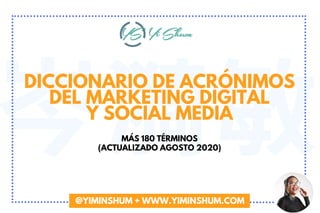 岑漪敏DICCIONARIO DE ACRÓNIMOS
DEL MARKETING DIGITAL
Y SOCIAL MEDIA
MÁS 180 TÉRMINOS
(ACTUALIZADO AGOSTO 2020)
@YIMINSHUM + WWW.YIMINSHUM.COM
 