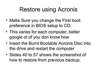 Restore using Acronis Make Sure you change the First boot preference in BIOS setup to CD. This varies for each computer, better google ot of you don know how Insert the Burnt Bootable Acronis Disc into the drive and restart the computer Slides 40 to 57 shows the screenshot of how to restore from previous backup. 