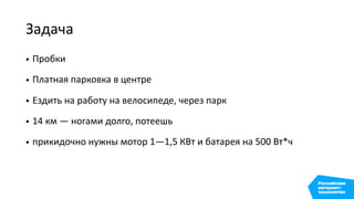 Задача
• Пробки
• Платная парковка в центре
• Ездить на работу на велосипеде, через парк
• 14 км — ногами долго, потеешь
• прикидочно нужны мотор 1—1,5 КВт и батарея на 500 Вт*ч
 