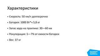 Характеристики
• Скорость: 50 км/ч долгосрочно
• Батарея: 1000 Вт*ч 5,8 кг
• Запас хода на практике: 30—60 км
• Рекуперация: 5—7% от емкости батареи
• Вес: 37 кг
 