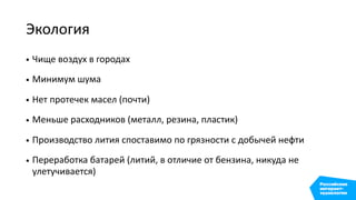 Экология
• Чище воздух в городах
• Минимум шума
• Нет протечек масел (почти)
• Меньше расходников (металл, резина, пластик)
• Производство лития споставимо по грязности с добычей нефти
• Переработка батарей (литий, в отличие от бензина, никуда не
улетучивается)
 