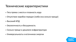 Технические характеристики
• Тяга прямо с места и плавность хода
• Отсутствие коробки передач (либо она сильно проще)
• Высокий КПД
• Экологичность и бесшумность
• Сильно проще и дешевле инфраструктура
• Универсальность в источниках энергии
 