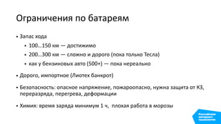 Ограничения по батареям
• Запас хода
• 100…150 км — достижимо
• 200…300 км — сложно и дорого (пока только Тесла)
• как у бензиновых авто (500+) — пока нереально
• Дорого, импортное (Лиотех банкрот)
• Безопасность: опасное напряжение, пожароопасно, нужна защита от КЗ,
переразряда, перегрева, деформации
• Химия: время заряда минимум 1 ч, плохая работа в морозы
 