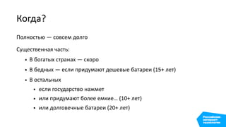 Когда?
Полностью — совсем долго
Существенная часть:
• В богатых странах — скоро
• В бедных — если придумают дешевые батареи (15+ лет)
• В остальных
• если государство нажмет
• или придумают более емкие… (10+ лет)
• или долговечные батареи (20+ лет)
 