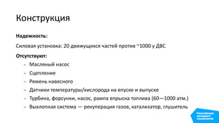 Конструкция
Надежность:
Силовая установка: 20 движущихся частей против ~1000 у ДВС
Отсутствуют:
– Масляный насос
– Сцепление
– Ремень навесного
– Датчики температуры/кислорода на впуске и выпуске
– Турбина, форсунки, насос, рампа впрыска топлива (60—1000 атм.)
– Выхлопная система — рекуперация газов, катализатор, глушитель
 