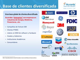 Base de clientes diversificada
      Gran base global de clientes diversificada
      Acuerdos “Enterprise” con empresas en
        industrias de Energía, Medicina,
        Financieras.. etc.

      – Compañías de Fortune 500
      – Clientes PYMES
      – Lideres en OEM de software y hardware
      – Estados y Gobiernos
      – Instituciones Académicas
      – Consumidores




Note: Corporate products include Workstation, Server and Enterprise Server editions.
 