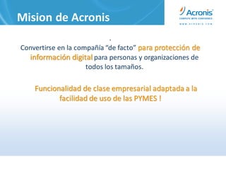 Mision de Acronis
                             .
Convertirse en la compañía “de facto” para protección de
  información digital para personas y organizaciones de
                     todos los tamaños.

    Funcionalidad de clase empresarial adaptada a la
           facilidad de uso de las PYMES !
 
