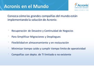 Acronis en el Mundo
 Conozca cómo las grandes compañías del mundo están
 implementando la solución de Acronis:


 ⁻ Recuperación de Desastre y Continuidad de Negocios

 ⁻ Para Simplificar Migraciones y Despliegues

 ⁻ Flexibilidad en almacenamiento y en restauración

 ⁻ Minimizar tiempo caído y cumplir tiempo limite de operatividad

 ⁻ Compañías con depto. de TI limitado o no existente
 