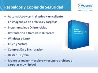 Respaldos y Copias de Seguridad

‒ Automáticos y centralizados – en caliente
‒ En imágenes o de archivos y carpetas
‒ Incrementales y Diferenciales
‒ Restauración a Hardware Diferente
‒ Windows y Linux
‒ Físico y Virtual
‒ Compresión y Encriptación
‒ Hasta 1 GB/min
‒ Monte la imagen – explore y recupere archivos o
  carpetas muy rápido!
 