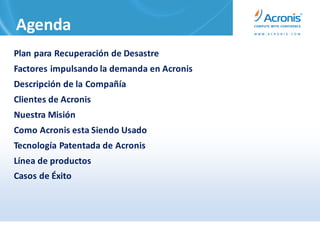 Agenda
Plan para Recuperación de Desastre
Factores impulsando la demanda en Acronis
Descripción de la Compañía
Clientes de Acronis
Nuestra Misión
Como Acronis esta Siendo Usado
Tecnología Patentada de Acronis
Línea de productos
Casos de Éxito
 
