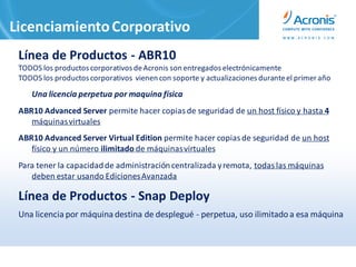Licenciamiento Corporativo
 Línea de Productos - ABR10
 TODOS los productos corporativos de Acronis son entregados electrónicamente
 TODOS los productos corporativos vienen con soporte y actualizaciones durante el primer año
    Una licencia perpetua por maquina física
 ABR10 Advanced Server permite hacer copias de seguridad de un host físico y hasta 4
    máquinas virtuales
 ABR10 Advanced Server Virtual Edition permite hacer copias de seguridad de un host
    físico y un número ilimitado de máquinas virtuales
 Para tener la capacidad de administración centralizada y remota, todas las máquinas
    deben estar usando Ediciones Avanzada

 Línea de Productos - Snap Deploy
 Una licencia por máquina destina de desplegué - perpetua, uso ilimitado a esa máquina
 