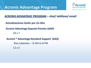 Acronis Advantage Program
ACRONIS ADVANTAGE PROGRAM – chat/ teléfono/ email

Actualizaciones Gratis por Un Año

Acronis Advantage Soporte Premier (AAP)
      24 x 7

 Acronis ® Advantage Standard Support (AAS)
      Días Laborales – 8 AM to 8 PM
      12 x 5
 