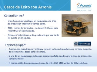 Casos de Éxito con Acronis
Caterpillar Inc®
‒   Usan Acronis para proteger las maquinas en su línea
    de producción y reducir el tiempo caído.
‒   TCO - menos de 5 minutos – no tienen 2-3 horas para
    reconstruir un sistema caído.
‒   Producen ~40 motores al día y cada uno que sale tarde
    les cuesta USD $50,000.


ThyssenKrupp ®
‒   Cuentan con maquinas muy criticas y caras en su línea de producción y no tiene la opción
    de reconstruirlas desde cero en un falla.
‒   Si una de las maquinas en la línea de producción falla, puede parar la línea de producción
    completamente.
‒   El tiempo caído de una maquina les cuesta entre USD $400 y miles de dólares la hora.
 