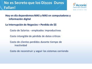 No es Secreto que los Discos Duros
Fallan!
Hoy en día dependemos MAS y MAS en computadoras y
  información digital

La Interrupción de Negocios = Perdida de $$

   Costo de Salarios - empleados improductivos

   Costo intangible de pérdida de datos críticos

   Costo de clientes perdidos durante tiempo de
       inactividad

   Costo de reconstruir y seguir los sistemas corriendo
 