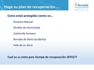 Haga su plan de recuperación….

 Como están protegidos contra un…
     Desastre Natural

     Perdida de electricidad

     Catástrofe humano

     Borrada de datos accidental

     Falla de un disco



 Cual es su meta para tiempo de recuperación (RTO)??
 