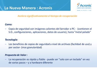 La Nueva Manera : Acronis
           Acelera significativamente el tiempo de recuperación


Como:
‒ Copia de seguridad con imágenes calientes del Servidor o PC - (contienen el
  S.O., configuraciones, aplicaciones, datos de usuario), hasta “metal pelado”

Tecnología:
‒ Los beneficios de copias de seguridad a nivel de archivos (facilidad de uso) y
  por sector- (mas granularidad)

Propuesta de Valor :
‒ La recuperación es rápida y fiable - puede ser "solo con un teclado" en vez
  de varios pasos – y a hardware diferente
 