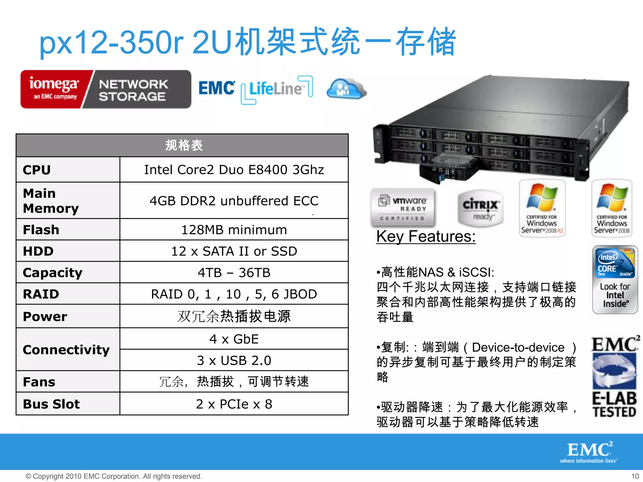 px12-350r 2U机架式统一存储

                                          规格表
CPU                                 Intel Core2 Duo E8400 3Ghz
Main
                                     4GB DDR2 unbuffered ECC
Memory
Flash                                          128MB minimum
                                                                   Key Features:
HDD                                         12 x SATA II or SSD
Capacity                                            4TB – 36TB     •高性能NAS & iSCSI:
                                                                   四个千兆以太网连接，支持端口链接
RAID                                  RAID 0, 1 , 10 , 5, 6 JBOD
                                                                   聚合和内部高性能架构提供了极高的
Power                                         双冗余热插拔电源             吞吐量
                                                         4 x GbE
Connectivity                                                       •复制:：端到端（Device-to-device ）
                                                    3 x USB 2.0    的异步复制可基于最终用户的制定策
Fans                                    冗余，热插拔，可调节转速               略

Bus Slot                                           2 x PCIe x 8    •驱动器降速：为了最大化能源效率，
                                                                   驱动器可以基于策略降低转速



© Copyright 2010 EMC Corporation. All rights reserved.                                           10
 