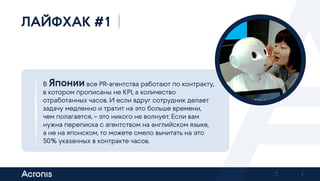 3
ЛАЙФХАК #1
В Японии все PR-агентства работают по контракту,
в котором прописаны не KPI, а количество
отработанных часов. И если вдруг сотрудник делает
задачу медленно и тратит на это больше времени,
чем полагается, – это никого не волнует. Если вам
нужна переписка с агентством на английском языке,
а не на японском, то можете смело вычитать на это
50 % указанных в контракте часов.
Previous Next
 