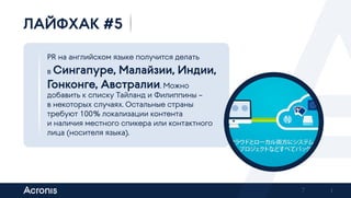 7
PR на английском языке получится делать
в Сингапуре, Малайзии, Индии,
Гонконге, Австралии. Можно
добавить к списку Тайланд и Филиппины –
в некоторых случаях. Остальные страны
требуют 100 % локализации контента
и наличия местного спикера или контактного
лица (носителя языка).
ЛАЙФХАК #5
Previous Next
 