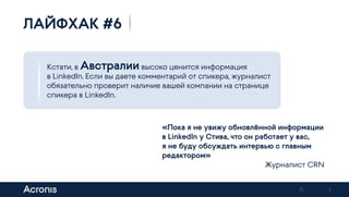 8
Кстати, в Австралии высоко ценится информация
в LinkedIn. Если вы даете комментарий от спикера, журналист
обязательно проверит наличие вашей компании на странице
спикера в LinkedIn.
ЛАЙФХАК #6
«Пока я не увижу обновлённой информации
в LinkedIn у Стива, что он работает у вас,
я не буду обсуждать интервью с главным
редактором»
Журналист CRN
Previous Next
 