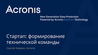 New Generation Data Protection
Powered by Acronis AnyData Technology
Стартап: формирование
технической команды
Сергей Аверин, Acronis
 