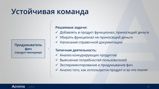 ©2016 10
Устойчивая команда
Придумыватель
фич
(продукт-менеджер)
Решаемые задачи:
 Добавлять в продукт функционал, приносящий деньги
 Убирать функционал не приносящий деньги
 Написание справочной документации
Типичная деятельность:
 Анализ конкурирующих продуктов
 Выяснение потребностей пользователей
 Экспериментирование и придумывание фич
 Анализ того, как используется продукт и за что платят
 