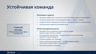 ©2016 13
Устойчивая команда
Главный
технарь
(CTO, руководитель офиса,
иногда CEO)
Решаемые задачи:
 Политика найма (часто частично и сам найм тоже), закупок железа/софта
 Политика написания и использования софта — своего, и чужого
 Создание бизнес-процессов, контроль исполнения работы и приоритетов
 Интеграционно-административные вещи
Типичная деятельность:
 Проработка/согласование и донесение до людей
разного рода политик и правил
 Исследования перспектив — новые контакты/технологии/софт,
пробно-тестовые продукты
 Контроль работы тех. команды
 Поиск и устранение узких мест — неэффективного софта,
технологий, людей. Работа с тех. долгом.
 Построение бизнес-процессов
 