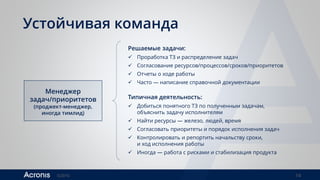 ©2016 14
Устойчивая команда
Менеджер
задач/приоритетов
(проджект-менеджер,
иногда тимлид)
Решаемые задачи:
 Проработка ТЗ и распределение задач
 Согласование ресурсов/процессов/сроков/приоритетов
 Отчеты о ходе работы
 Часто — написание справочной документации
Типичная деятельность:
 Добиться понятного ТЗ по полученным задачам,
объяснить задачу исполнителям
 Найти ресурсы — железо, людей, время
 Согласовать приоритеты и порядок исполнения задач
 Контролировать и репортить начальству сроки,
и ход исполнения работы
 Иногда — работа с рисками и стабилизация продукта
 