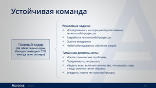 ©2016 15
Устойчивая команда
Главный кодер
(Не обязательно один.
Иногда совмещает CTO,
иногда техн. эксперт)
Решаемые задачи:
 Исследование и интеграция перспективных
технологий/процессов
 Разработка технологий/процессов
 Оценка внедрения
 Найм/собеседование, обучение людей
Типичная деятельность:
 Искать технические проблемы
 Придумывать, как решать
 Убедить всех, включая начальство, что решать надо,
и надо именно таким образом
 Внедрить новую технологию/процесс
 