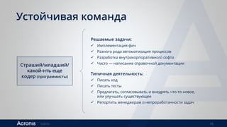 ©2016 16
Устойчивая команда
Страший/младший/
какой-нть еще
кодер (программисты)
Решаемые задачи:
 Имплементация фич
 Разного рода автоматизация процессов
 Разработка внутрикорпоративного софта
 Часто — написание справочной документации
Типичная деятельность:
 Писать код
 Писать тесты
 Предлагать, согласовывать и внедрять что-то новое,
или улучшать существующее
 Репортить менеджерам о непроработанности задач
 