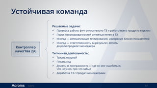 ©2016 17
Устойчивая команда
Контроллер
качества (QA)
Решаемые задачи:
 Проверка работы фич относительно ТЗ и работы всего продукта в целом
 Поиск несогласованностей и темных пятен в ТЗ
 Иногда — автоматизация тестирования, измерение бизнес-показателей
 Иногда — ответственность за результат, вплоть
до роли проджект-менеджера
Типичная деятельность:
 Тыкать мышкой
 Писать код
 Думать за программиста — где он мог ошибиться,
что не учел, про что забыл
 Доработка ТЗ с продукт-менеджерами
 