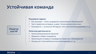 ©2016 18
Устойчивая команда
Рекрутер
или HR
Решаемые задачи:
 Как минимум — поиск кандидатов и организация собеседований
 Часто первичное интервью, и даже с техническими вопросами
 Расширенно — остальные HR-задачи, типа отпусков/коммандировок и т. д.
Типичная деятельность:
 Написание/размещение вакансий
 Общение и обзвон кандидатов
 Организация интервью и проведение первичных собеседований
 Иногда учет отпусков/больничных/командировок и т. д.
 