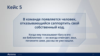 ©2016 27
Кейс 5
В команде появляется человек,
отказывающийся саппортить свой
собственный код.
Когда ему показывают багу в его
же библиотеке — он всегда отвечает, мол,
почините сами, раз вы ее уже нашли.
 