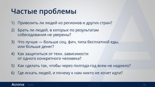 ©2016 32
Частые проблемы
1) Привозить ли людей из регионов и других стран?
2) Брать ли людей, в которых по результатам
собеседования не уверены?
3) Что лучше — больше соц. фич, типа бесплатной еды,
или больше денег?
4) Как защититься от техн. зависимости
от одного конкретного человека?
5) Как сделать так, чтобы через полгода-год всем не надоело?
6) Где искать людей, и почему к нам никто не хочет идти?
 