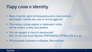 ©2016 33
Пару слов о identity
 Ваш стартап для потенциального соискателя
выглядит таким же, как и сотня других.
 Про вашу супер-идею и горящие глаза
он не знает, и ему все равно.
 Что он видит в тексте вакансии?
Все те же скучные буквы PHP/MySQL/HTML/CSS и т. д.
 PR вашими силами в общем, бесплатен.
 