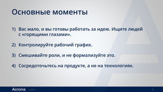 ©2016 4
Основные моменты
1) Вас мало, и вы готовы работать за идею. Ищите людей
с «горящими глазами».
2) Контролируйте рабочий график.
3) Смешивайте роли, и не формализуйте это.
4) Сосредоточьтесь на продукте, а не на технологиях.
 
