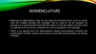 NOMENCLATURE
• Whereas an abbreviation may be any type of shortened form, such as words
with the middle omitted (for example, Rd for road or Dr for Doctor), an
acronym is a word formed from the first letter or first few letters of each word
in a phrase (such as sonar, created from sound navigation and ranging).
• There is no special term for abbreviations whose pronunciation involves the
combination of letter names and words or word-like pronunciations of strings
of letters.
 